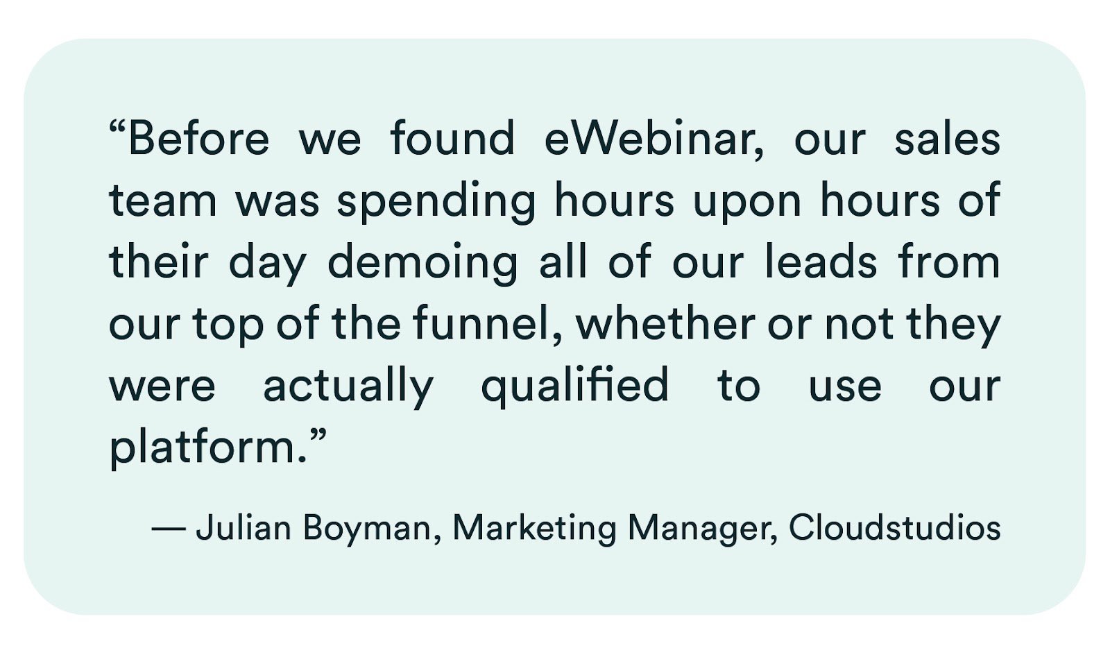 eWebinar review from Julian Boyman of Cloudstudios: "Before we found eWebinar, our sales team was spending hours upon hours of their day demoing all of our leads from our top of the funnel, whether or not they were actually qualified to use our platform."