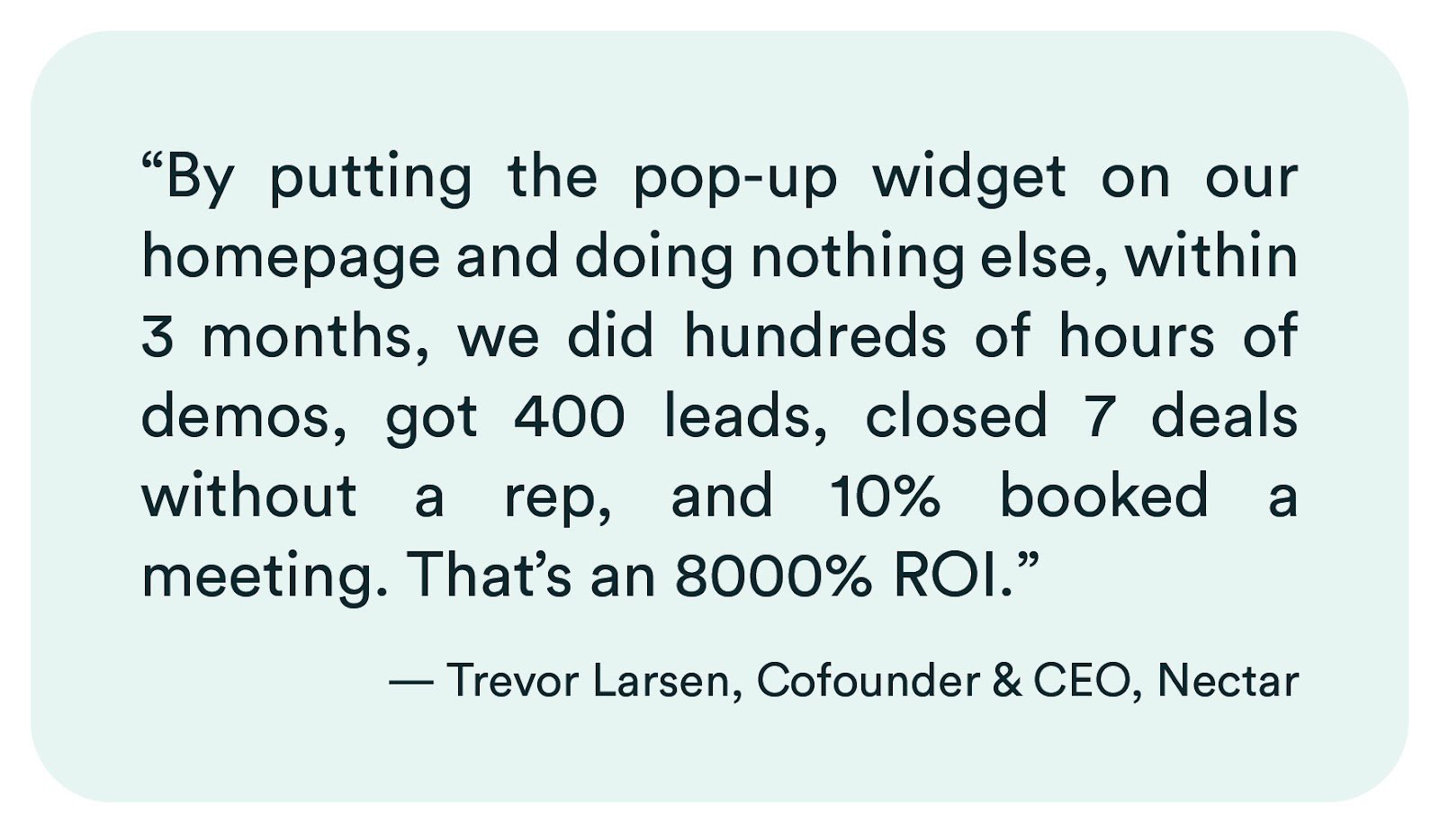 eWebinar review from Trevor Larsen of Nectar: "By putting the pop-up widget on our homepage and doing nothing else, within 3 months, we did hundreds of hours of demos, got 400 leads, closed 7 deals without a rep, and 10% booked a meeting. That's an 8000% ROI."